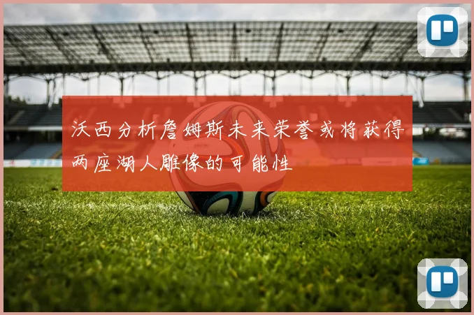 沃西分析詹姆斯未来荣誉或将获得两座湖人雕像的可能性
