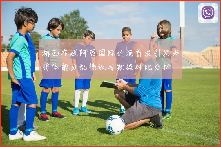 梅西在迈阿密国际连场首发引发老将体能分配热议与数据对比分析