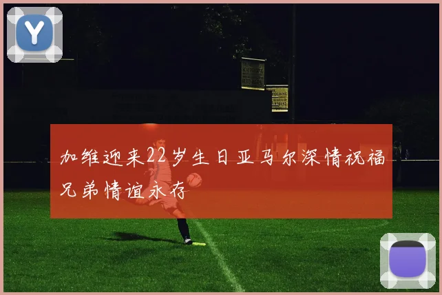 加维迎来22岁生日亚马尔深情祝福兄弟情谊永存