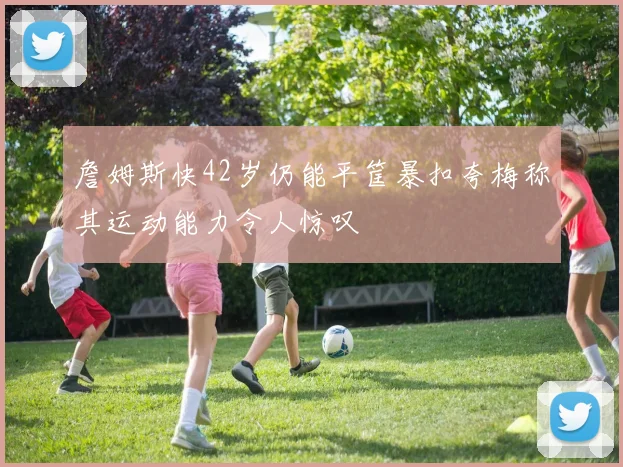 詹姆斯快42岁仍能平筐暴扣夸梅称其运动能力令人惊叹