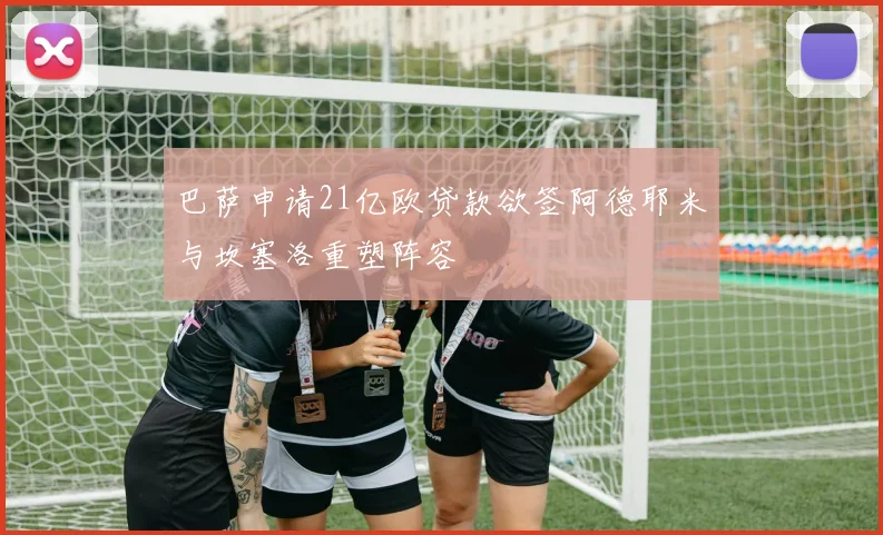 巴萨申请21亿欧贷款欲签阿德耶米与坎塞洛重塑阵容